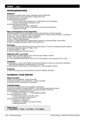 LIVER     . . . CONT.

  HEMOCHROMATOSIS
  Definition
  ❏ excess iron storage, which causes multiorgan system dysfunction
  ❏ total body stores of iron increased to 20-40g (normal 1g)
  ❏ may be primary or secondary
  ❏ primary hemochromatosis
         • due to common recessive gene (5%); 1/400 patients are homozygotes
         • results in increased gut absorption of iron
  ❏ secondary hemochromatosis
         • parenteral iron overload – transfusion
         • chronic hemolytic anemia – thalassemia, pyruvate kinase deficiency
         • excessive iron intake
  Signs and Symptoms of Iron Deposition
  ❏ usually presents with trivial elevation in serum transaminases or during screening
  ❏ liver: cirrhosis – 30% get HCC (200x increased risk); most common cause of death (1/3 of patients)
  ❏ pancreas: “bronze” diabetes, chronic pancreatitis
  ❏ skin: bronze or grey (due to melanin, not iron)
  ❏ heart: dilated cardiomyopathy
  ❏ pituitary: hypogonadotropic hypogonadism (impotence, decreased libido, amenorrhea)
  ❏ joints: arthralgia (especially hands), chondrocalcinosis
  Screening
  ❏ for individuals with clinical features and/or family history (1/4 chance of sibling having the disease)
  ❏ transferrin saturation (free Fe2+/TIBC) > 50%
  ❏ serum transferrin > 1,000
  ❏ screen for hepatoma if cirrhosis present
  Diagnosis (after +ve screen)
  ❏ liver biopsy (to define degree of iron overload and to detect cirrhosis)
  ❏ MRI – to measure iron depositions
  ❏ > 90% have abnormal HFT gene (either Cys 282 Tyr mutation or, less frequently, His 63 Asp)
  Treatment
  ❏ phlebotomy – once or twice weekly until anemia develops or serum iron and ferritin normalizes;
    then lifelong maintenance phlebotomies q 2-6 months
  ❏ deferoxamine if phlebotomy contraindicated (e.g. cardiomyopathy, anemia)
  Prognosis
  ❏ normal life expectancy if treated before cirrhosis or diabetes develops

  ALCOHOLIC LIVER DISEASE
  Types of Lesions
  ❏ fatty liver (all alcoholics) - always reversible
  ❏ alcoholic hepatitis (35% of alcoholics) - usually reversible
  ❏ cirrhosis (10-15% of alcoholics) - irreversible
  Pathophysiology
  ❏ several mechanisms that are incompletely understood
  ❏ fatty liver related to increased NADPH ––> fatty acid and triglyceride formation
  ❏ EtOH impairs release of triglycerides causing accumulation in the liver
  ❏ acetaldehyde is probably a direct toxin
         • combines with hapten ––> immunological damage
  ❏ alcohol metabolism causes
         • relative hypoxia in liver zone III > zone I
         • necrosis and hepatic vein sclerosis
  ❏ alcohol causes liver cells to swell
         • turbulence in sinusoids
         • deposition of collagen in the space of Disse
         • portal hypertension

  Clinical Pearl
  ❏ 13g ethanol = 1 beer = 4 oz wine = 1.5 oz liquor


G36 – Gastroenterology                                                  Toronto Notes - MCCQE 2002 Review Notes
 