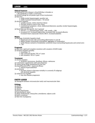 LIVER     . . . CONT.

  Clinical Features
  ❏ threshold for liver disease is 40 g EtOH/day in females or
     > 80 g EtOH/day in males x 10-20 years
  ❏ clinical findings do not predict type of liver involvement
  ❏ fatty liver
         • mildly tender hepatomegaly; jaundice rare
         • mildly increased transaminases < 5X normal
  ❏ alcoholic hepatitis
         • variable severity: mild to fatal liver failure
         • clinically similar to viral or toxic injury
         • constitutional symptoms ± fever; abdominal distension; jaundice; tender hepatomegaly;
            splenomegaly (1/3)
  ❏ blood tests are non-specific, but in general
         • AST:ALT > 2:1 (transaminases rarely > 600, usually < 300)
         • increased GGT, increased triglycerides, increased INR, increased albumin,
            increased mean corpuscular volume (MCV), increased platelets
  Biopsy
  ❏ histology of alcoholic hepatitis (triad)
         • hepatocyte necrosis with surrounding inflammation in zone III
         • Mallory bodies (intracellular eosinophillic aggregates of cytokeratins)
         • spider fibrosis (network of intralobular connective tissue surrounding hepatocytes and central vein)
         • ± fat
  Prognosis
  ❏ fatty liver: rapid and complete resolution with cessation of EtOH intake
  ❏ alcoholic hepatitis mortality
         • immediate: 5%
         • with continued alcohol: 70% in 5 years
         • with cessation: 30% in 5 years
  Treatment
  ❏ alcohol cessation
        • Alcoholics Anonymous, disulfiram, lithium, naltrexone
  ❏ multivitamin supplements (with extra thiamine)
  ❏ caution giving drugs metabolized by the liver
  ❏ propylthiouracil (PTU) - equivocal efficacy
        • reduces hypercatabolism
  ❏ prednisone
        • has been shown to decrease mortality in a severely ill subgroup
           with alcoholic hepatitis
  ❏ colchicine (0.6 mg BID)
        • may slow disease progression

  FATTY LIVER
  ❏ distinguish between microvesicular (early) and macrovesicular (late)
  Etiology
  ❏ alcohol
  ❏ diabetes
  ❏ obesity
  ❏ jejuno-ileal bypass
  ❏ hyperlipidemic states
  ❏ drugs (methotrexate, tetracycline, amiodarone, valproic acid)
  ❏ Reye's syndrome
  ❏ fatty liver of pregnancy




Toronto Notes - MCCQE 2002 Review Notes                                                   Gastroenterology – G37
 