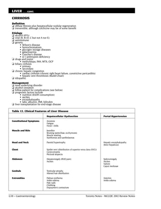 LIVER      . . . CONT.

  CIRRHOSIS
  Definition
  ❏ diffuse fibrosis plus hepatocellular nodular regeneration
  ❏ irreversible, although colchicine may be of some benefit
  Etiology
  ❏ alcohol (85%)
  ❏ viral (B, B+D, C but not A nor E)
  ❏ autoimmune
  ❏ genetic
         • Wilson’s disease
         • hemochromatosis
         • glycogen storage diseases
         • galactosemia
         • Gaucher’s disease
         • α-1-antitrypsin deficiency
  ❏ drugs and toxins
         • methyldopa, INH, MTX, OCP
  ❏ biliary cirrhosis
         • primary
         • secondary
  ❏ chronic hepatic congestion
         • cardiac cirrhosis (chronic right heart failure, constrictive pericarditis)
         • hepatic vein thrombosis (Budd-Chiari)
  ❏ idiopathic
  Management
  ❏ treat underlying disorder
  ❏ alcohol cessation
  ❏ follow patient for complications (see below)
  ❏ prognostic factors include
         • nutrition (EtOH consumption)
         • ascites
         • encephalopathy
         • labs: albumin, INR, bilirubin
  ❏ liver transplantation for end-stage disease

  Table 12. Clinical Features of Liver Disease
                                    Hepatocellular Dysfunction                                Portal Hypertension

  Constitutional Symptoms           Anorexia
                                    Fatigue
                                    Fever / chills

  Muscle and Skin                   Jaundice
                                    Bruising (petechiae, ecchymosis)
                                    Muscle wasting
                                    Xanthomas and xanthelasmas

  Head and Neck                     Parotid hypertrophy                                       Hepatic encephalopathy
                                                                                              (fetor hepaticus)

  Chest                             Spider nevi (distribution of superior vena clava (SVC))
                                    Gynecomastia
                                    Pectoral alopecia

  Abdomen                           Hepatomegaly (RUQ pain)                                   Splenomegaly
                                    Ascites                                                   Ascites
                                                                                              Varices
                                                                                              Caput medusae

  Genitals                          Testicular atrophy
                                    Altered hair distribution

  Extremities                       Palmar erythema                                           Asterixis
                                    Ankle edema                                               Ankle edema
                                    Pale nails
                                    Clubbing
                                    Dupuytren’s contracture


G38 – Gastroenterology                                                        Toronto Notes - MCCQE 2002 Review Notes
 
