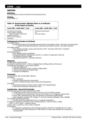 LIVER        . . . CONT.

  ASCITES
  Definition
  ❏ accumulation of excess free fluid in the peritoneal cavity
  Etiology
  ❏ see Table 14

  Table 14. Serum-Ascites Albumin Ratio as an Indicator
            of the Causes of Ascites
  serum [alb] – ascitic [alb] > 11 g/L          serum [alb] – ascitic [alb] < 11 g/L

  Cirrhosis/severe hepatitis                    Peritoneal carcinomatosis
  Chronic hepatic congestion                    TB
      (right heart failure, Budd-Chiari)        Pancreatic disease
  Nephrotic syndrome
  Massive liver metastases
  Myxedema

  Pathogenesis of Ascites in Cirrhosis
  ❏ underfill theory
        • portal hypertension and hypoalbuminemia lead to transudation of Na+ and water into peritoneum
                • causes decreased intravascular volume and secondary renal Na+ and water retention
  ❏ overflow theory
        • liver disease primarily causes renal retention of Na+ and water which then "overflows"
           into peritoneal cavity
  ❏ combined theory
        • liver disease causes vasodilation
        • decreased effective intravascular volume (i.e. volume to capacitance ratio low,
           but absolute volume is high)
        • secondary urinary Na+ and water retention
  Diagnosis
  ❏ ultrasound is gold standard
  ❏ clinically detectable when > 500 mL (bulging flanks, shifting dullness, fluid wave)
  ❏ diagnostic paracentesis - send ascitic fluid for:
           •   cells and differential
           •   chemistry (albumin, protein, amylase, triglycerides)
           •   culture and sensitivity and gram stain
           •   cytology for malignancy
  Treatment
  ❏ paracentesis safe (except large volumes)
  ❏ medical
        • Na+ restriction
        • diuretics (spironolactone, furosemide)
        • aim for 0.5 kg loss per day (rate of ascitic fluid absorption)
  ❏ surgical
        • peritoneal-systemic (LeVeen) shunts, TIPSS, liver transplantation
        • reserved for medically unresponsive cases
  Complication - Bacterial Peritonitis
  ❏ primary/spontaneous bacterial peritonitis (SBP)
         • complicates ascites, does not cause it (occurs in 10% of cirrhotic ascites)
         • 1/3 of patients are asymptomatic, thus do not hesitate to do a diagnostic paracentesis
         • fever, chills, abdominal pain, ileus, hypotension, worsening encephalopathy
         • gram negatives compose 70% of bugs - E. coli (most common pathogen), Strep., Klebsiella
  ❏ secondary bacterial peritonitis
         • usually results from perforated viscus or surgical manipulation
  ❏ diagnosis: absolute neutrophil count in peritoneal fluid > 0.25x109 cells/L or WBC
    count > 0.5x109 cells/L + positive culture
  ❏ gram stain is positive in only 10-50% of patients
  ❏ treatment
         • IV antibiotics (cefotaxime is the treatment of choice until C&S is available) for 10-14 days
         • prophylaxis with daily Norfloxacin or TMP-SMX for 5/7 days may decrease the frequency of
           recurrent SBP


G40 – Gastroenterology                                                      Toronto Notes - MCCQE 2002 Review Notes
 