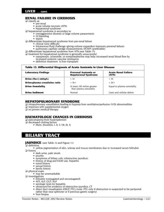 LIVER       . . . CONT.

  RENAL FAILURE IN CIRRHOSIS
  ❏ classify as
           • pre-renal
           • acute tubular necrosis (ATN)
           • hepatorenal syndrome
  ❏   hepatorenal syndrome is secondary to
           • overaggressive diuresis or large volume paracentesis
           • GI bleeding
           • sepsis
  ❏   differentiate hepatorenal syndrome from pre-renal failure
           • clinical (very difficult)
           • intravenous fluid challenge (giving volume expanders improves prerenal failure)
           • pulmonary capillary wedge measurements (PCWP) (preferable)
  ❏   differentiate hepatorenal syndrome from ATN (see Table 15)
  ❏   treatment for hepatorenal syndrome is generally unsuccessful
           • vasopressin, octreotide, or norepinepherine may help (increased renal blood flow by
             increased systemic vascular resistance)
           • definitive treatment is liver transplant

  Table 15. Differential Diagnosis of Acute Azotemia in Liver Disease
  Laboratory Findings                            Prerenal Azotemia or         Acute Renal Failure
                                                 Hepatorenal Syndrome         (ATN)
  Urine [Na+] (mEq/L)                            < 10                         > 30
  Urine:plasma creatinine ratio                  > 30:1                       < 20:1
  Urine Osmolality                               At least 100 mOsm greater    Equal to plasma osmolality
                                                  than plasma osmolality
  Urine Sediment                                 Normal                       Casts and cellular debris


  HEPATOPULMONARY SYNDROME
  ❏ intrapulmonary vasodilation leading to hypoxia from ventilation/perfusion (V/Q) abnormalities
  ❏ improves with supplemental oxygen
  ❏ no proven medical therapy

  HAEMATOLOGIC CHANGES IN CIRRHOSIS
  ❏ pancytopenia from hypersplenism
  ❏ decreased clotting factors
          • fibrin, thrombin, I, II, V, VII, IX, X



  BILIARY TRACT
  JAUNDICE (see Table 16 and Figure 11)
  ❏ definition
          • yellow pigmentation of skin, sclerae and mucus membranes due to increased serum bilirubin
  ❏ history
        • dark urine, pale stools
        • pruritis
        • symptoms of biliary colic (obstructive jaundice)
        • history of drug and EtOH use, hepatitis
        • travel history
        • sexual history
        • family history
  ❏ physical exam
        • may be unremarkable
  ❏ investigations
        • bilirubin (conjugated and unconjugated)
        • AST, ALT, GGT, ALP
        • serologic tests for hepatitis
        • ultrasound for evidence of obstructive jaundice, CT
        • direct duct visualization (ERCP, PTC) (note: PTC only if obstruction is suspected to be periportal
           rather than near sphincter or if previous gastric surgery)
        • liver biopsy
Toronto Notes - MCCQE 2002 Review Notes                                                     Gastroenterology – G41
 