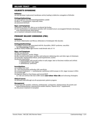 BILIARY TRACT            . . . CONT.

  GILBERT’S SYNDROME
  Defintion
  ❏ mild decrease in glucuronyl transferase activity leading to defective conjugation of bilirubin
  Etiology/Epidemiology
  ❏ some patients have decreased hepatobiliary uptake
  ❏ affects 7% of population, especially males
  ❏ autosomal dominant
  Signs and Symptoms
  ❏ presents in teens-20s, often as an incidental lab finding
  ❏ only manifestation is intermittent jaundice with increased serum unconjugated bilirubin developing
     most characteristically while fasting
  ❏ no treatment indicated (entirely benign)

  PRIMARY BILIARY CIRRHOSIS (PBC)
  Definition
  ❏ chronic inflammation and fibrous obliteration of intrahepatic bile ductules
  Etiology/Epidemiology
  ❏ probably autoimmune (associated with RA, thyroiditis, CREST syndrome, vasculitis)
     (see Rheumatology Chapter)
  ❏ affects mainly middle-aged women (male:female ratio of 1:9)
  Signs and Symptoms
  ❏ often asymptomatic
  ❏ earliest symptoms: pruritis, fatigue
  ❏ after several months-years: jaundice and melanosis (darkening skin) and other signs of cholestasis
  ❏ eventually: hepatocellular failure, portal hypertension, ascites
  ❏ physical examination
         • hepatomegaly with smooth surface in early stages, later on becomes nodular and cirrhotic
         • hypersplenism in late stages
         • xanthelasmas, xanthomas
  Investigations
  ❏ increased ALP, GGT
  ❏ + anti-mitochondrial antibodies (98% specificity)
  ❏ increased cholesterol ––> xanthelasmas, xanthomas (mild increase in LDL, larger increase in HDL)
  ❏ increased IgM
  ❏ diagnosis based on liver biopsy and normal ERCP
    (i.e. rule out common bile duct (CBD) stones (see Colour Atlas G8) and sclerosing cholangitis)
  Clinical Course
  ❏ ultimately fatal although not all asymptomatic patients progress
  Management
  ❏ may treat with ursodiol, colchicine, methotrexate, cyclosporine, cholestyramine (for pruritis and
    hypercholesterolemia), parenteral fat soluble vitamins, Vitamin D/Ca2+ supplements
  ❏ only proven treatment is transplant




Toronto Notes - MCCQE 2002 Review Notes                                                     Gastroenterology – G43
 