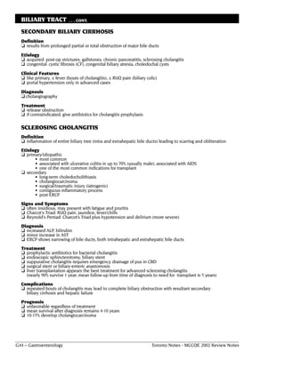 BILIARY TRACT             . . . CONT.

  SECONDARY BILIARY CIRRHOSIS
  Definition
  ❏ results from prolonged partial or total obstruction of major bile ducts
  Etiology
  ❏ acquired: post-op strictures, gallstones, chronic pancreatitis, sclerosing cholangitis
  ❏ congenital: cystic fibrosis (CF), congenital biliary atresia, choledochal cysts
  Clinical Features
  ❏ like primary, ± fever (bouts of cholangitis), ± RUQ pain (biliary colic)
  ❏ portal hypertension only in advanced cases
  Diagnosis
  ❏ cholangiography
  Treatment
  ❏ release obstruction
  ❏ if contraindicated, give antibiotics for cholangitis prophylaxis

  SCLEROSING CHOLANGITIS
  Definition
  ❏ inflammation of entire biliary tree (intra and extrahepatic bile ducts) leading to scarring and obliteration
  Etiology
  ❏ primary/idiopathic
        • most common
        • associated with ulcerative colitis in up to 70% (usually male); associated with AIDS
        • one of the most common indications for transplant
  ❏ secondary
        • long-term choledocholithiasis
        • cholangiocarcinoma
        • surgical/traumatic injury (iatrogenic)
        • contiguous inflammatory process
        • post ERCP
  Signs and Symptoms
  ❏ often insidious, may present with fatigue and pruritis
  ❏ Charcot's Triad: RUQ pain, jaundice, fever/chills
  ❏ Reynold's Pentad: Charcot’s Triad plus hypotension and delirium (more severe)
  Diagnosis
  ❏ increased ALP, bilirubin
  ❏ minor increase in AST
  ❏ ERCP shows narrowing of bile ducts, both intrahepatic and extrahepatic bile ducts
  Treatment
  ❏ prophylactic antibiotics for bacterial cholangitis
  ❏ endoscopic sphincterotomy, biliary stent
  ❏ suppurative cholangitis requires emergency drainage of pus in CBD
  ❏ surgical stent or biliary-enteric anastomosis
  ❏ liver transplantation appears the best treatment for advanced sclerosing cholangitis
    (nearly 90% survive 1 year; mean follow-up from time of diagnosis to need for transplant is 5 years)
  Complications
  ❏ repeated bouts of cholangitis may lead to complete biliary obstruction with resultant secondary
    biliary cirrhosis and hepatic failure
  Prognosis
  ❏ unfavorable regardless of treatment
  ❏ mean survival after diagnosis remains 4-10 years
  ❏ 10-15% develop cholangiocarcinoma




G44 – Gastroenterology                                                   Toronto Notes - MCCQE 2002 Review Notes
 