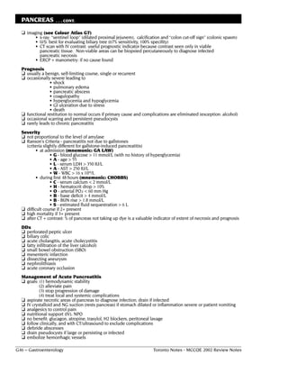 PANCREAS           . . . CONT.

  ❏ imaging (see Colour Atlas G7)
         • x-ray: “sentinel loop” (dilated proximal jejunem), calcification and “colon cut-off sign” (colonic spasm)
         • U/S: best for evaluating biliary tree (67% sensitivity, 100% specifity)
         • CT scan with IV contrast: useful prognostic indicator because contrast seen only in viable
           pancreatic tissue. Non-viable areas can be biopsied percutaneously to diagnose infected
           pancreatic necrosis
         • ERCP + manometry: if no cause found
  Prognosis
  ❏ usually a benign, self-limiting course, single or recurrent
  ❏ occasionally severe leading to
                • shock
                • pulmonary edema
                • pancreatic abscess
                • coagulopathy
                • hyperglycemia and hypoglycemia
                • GI ulceration due to stress
                • death
  ❏ functional restitution to normal occurs if primary cause and complications are eliminated (exception: alcohol)
  ❏ occasional scarring and persistent pseudocysts
  ❏ rarely leads to chronic pancreatitis
  Severity
  ❏ not proportional to the level of amylase
  ❏ Ranson's Criteria - pancreatitis not due to gallstones
    (criteria slightly different for gallstone-induced pancreatitis)
          • at admission (mnemonic: GA LAW)
                  • G - blood glucose > 11 mmol/L (with no history of hyperglycemia)
                  • A - age > 55
                  • L - serum LDH > 350 IU/L
                  • A - AST > 250 IU/L
                  • W - WBC > 16 x 109/L
          • during first 48 hours (mnemonic: CHOBBS)
                  • C - serum calcium < 2 mmol/L
                  • H - hematocrit drop > 10%
                  • O - arterial PO2 < 60 mm Hg
                  • B - base deficit > 4 mmol/L
                  • B - BUN rise > 1.8 mmol/L
                  • S - estimated fluid sequestration > 6 L
  ❏ difficult course if 2+ present
  ❏ high mortality if 3+ present
  ❏ after CT + contrast: % of pancreas not taking up dye is a valuable indicator of extent of necrosis and prognosis
  DDx
  ❏ perforated peptic ulcer
  ❏ biliary colic
  ❏ acute cholangitis, acute cholecystitis
  ❏ fatty infiltration of the liver (alcohol)
  ❏ small bowel obstruction (SBO)
  ❏ mesenteric infarction
  ❏ dissecting aneurysm
  ❏ nephrolithiasis
  ❏ acute coronary occlusion
  Management of Acute Pancreatitis
  ❏ goals: (1) hemodynamic stability
           (2) alleviate pain
           (3) stop progression of damage
           (4) treat local and systemic complications
  ❏ aspirate necrotic areas of pancreas to diagnose infection; drain if infected
  ❏ IV crystalloid and NG suction (rests pancreas) if stomach dilated or inflammation severe or patient vomiting
  ❏ analgesics to control pain
  ❏ nutritional support (IV), NPO
  ❏ no benefit: glucagon, atropine, trasylol, H2 blockers, peritoneal lavage
  ❏ follow clinically, and with CT/ultrasound to exclude complications
  ❏ debride abscesses
  ❏ drain pseudocysts if large or persisting or infected
  ❏ embolize hemorrhagic vessels

G46 – Gastroenterology                                                 Toronto Notes - MCCQE 2002 Review Notes
 