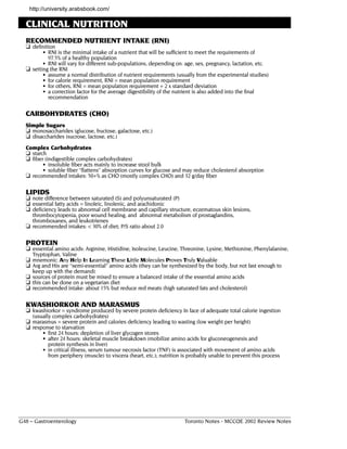 http://university.arabsbook.com/

  CLINICAL NUTRITION
  RECOMMENDED NUTRIENT INTAKE (RNI)
  ❏ definition
         • RNI is the minimal intake of a nutrient that will be sufficient to meet the requirements of
           97.5% of a healthy population
         • RNI will vary for different sub-populations, depending on: age, sex, pregnancy, lactation, etc.
  ❏ setting the RNI
         • assume a normal distribution of nutrient requirements (usually from the experimental studies)
         • for calorie requirement, RNI = mean population requirement
         • for others, RNI = mean population requirement + 2 x standard deviation
         • a correction factor for the average digestibility of the nutrient is also added into the final
           recommendation

  CARBOHYDRATES (CHO)
  Simple Sugars
  ❏ monosaccharides (glucose, fructose, galactose, etc.)
  ❏ disaccharides (sucrose, lactose, etc.)
  Complex Carbohydrates
  ❏ starch
  ❏ fiber (indigestible complex carbohydrates)
        • insoluble fiber acts mainly to increase stool bulk
        • soluble fiber "flattens" absorption curves for glucose and may reduce cholesterol absorption
  ❏ recommended intakes: 50+% as CHO (mostly complex CHO) and 32 g/day fiber

  LIPIDS
  ❏ note difference between saturated (S) and polyunsaturated (P)
  ❏ essential fatty acids = linoleic, linolenic, and arachidonic
  ❏ deficiency leads to abnormal cell membrane and capillary structure, eczematous skin lesions,
    thrombocytopenia, poor wound healing, and abnormal metabolism of prostaglandins,
    thromboxanes, and leukotrienes
  ❏ recommended intakes: < 30% of diet; P/S ratio about 2.0

  PROTEIN
  ❏ essential amino acids: Arginine, Histidine, Isoleucine, Leucine, Threonine, Lysine, Methionine, Phenylalanine,
     Tryptophan, Valine
  ❏ mnemonic: Any Help In Learning These Little Molecules Proves Truly Valuable
  ❏ Arg and His are “semi-essential" amino acids (they can be synthesized by the body, but not fast enough to
     keep up with the demand)
  ❏ sources of protein must be mixed to ensure a balanced intake of the essential amino acids
  ❏ this can be done on a vegetarian diet
  ❏ recommended intake: about 15% but reduce red meats (high saturated fats and cholesterol)

  KWASHIORKOR AND MARASMUS
  ❏ kwashiorkor = syndrome produced by severe protein deficiency In face of adequate total calorie ingestion
     (usually complex carbohydrates)
  ❏ marasmus = severe protein and calories deficiency leading to wasting (low weight per height)
  ❏ response to starvation
         • first 24 hours: depletion of liver glycogen stores
         • after 24 hours: skeletal muscle breakdown (mobilize amino acids for gluconeogenesis and
           protein synthesis in liver)
         • in critical illness, serum tumour necrosis factor (TNF) is associated with movement of amino acids
           from periphery (muscle) to viscera (heart, etc.); nutrition is probably unable to prevent this process




G48 – Gastroenterology                                                 Toronto Notes - MCCQE 2002 Review Notes
 