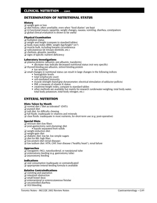 CLINICAL NUTRITION                . . . CONT.

  DETERMINATION OF NUTRITIONAL STATUS
  History
  ❏ weight gain or loss
  ❏ diet history; often unreliable, even when "food diaries" are kept
  ❏ GI functional inquiry (appetite, weight changes, nausea, vomiting, diarrhea, constipation)
  ❏ global clinical evaluation is shown to be useful
  Physical Examination
  ❏ hydration status
  ❏ weight and height (compare to standard tables)
  ❏ body mass index (BMI): weight (kg)/height2 (m2)
  ❏ muscle bulk, including forearm circumference
  ❏ subcutaneous fat (triceps skinfolds, etc.)
  ❏ cheilosis, glossitis, jaundice
  ❏ signs of specific nutrient deficiency
  Laboratory Investigations
  ❏ plasma proteins (albumin, pre-albumin, transferrin)
        • decrease may indicate decreased nutritional status (not very specific)
  ❏ thyroid-binding pre-albumin, retinol-binding protein
        • too sensitive
  ❏ small changes in nutritional status can result in large changes in the following indices
        • hemoglobin levels
        • total lymphocyte count
        • cell-mediated immunity
        • muscle strength (hand-grip dynanometer; electrical stimulation of adductor pollicis)
        • INR: a measure of vitamin K status
        • creatinine-height index, compare to standard tables
        • other methods are available but mainly for research (underwater weighing, total body water,
           total body potassium, total body nitrogen, etc.)

  ENTERAL NUTRITION
  Diets Taken by Mouth
  ❏ normal diet ("diet as tolerated" (DAT))
  ❏ pureed diet
  ❏ soft diet: for difficulty chewing
  ❏ full fluids: inadequate in vitamins and minerals
  ❏ clear fluids: inadequate in most nutrients, for short-term use (e.g. post-operative)
  Special Diets
  ❏ stricture diet (low fiber)
  ❏ post-gastrectomy (anti-dumping) diet
         • liquids separated from solids
  ❏ weight-reduction diet
  ❏ weight-gain diet
  ❏ diabetic diet: low fat, low simple sugars
  ❏ diet for IBS: high fiber
  ❏ low protein diet (renal disease)
  ❏ low sodium diet: HTN, CHF, liver disease ("healthy heart"), renal failure
  Approaches
  ❏ nasogastric (NG), nasoduodenal, or nasojejunal tube
  ❏ enterostomy feeding (e.g. gastrostomy tube)
  ❏ jejunostomy feeding
  Indications
  ❏ oral consumption inadequate or contraindicated
  ❏ appropriate enteral feeding formula is available
  Relative Contraindications
  ❏ vomiting and aspiration
  ❏ intestinal obstruction
  ❏ small bowel ileus
  ❏ enteroenteral or enterocutaneous fistulae
  ❏ uncontrolled diarrhea
  ❏ UGI bleeding
Toronto Notes - MCCQE 2002 Review Notes                                                    Gastroenterology – G49
 