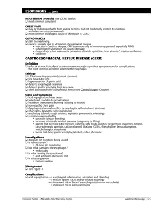 ESOPHAGUS            . . . CONT.

  HEARTBURN (Pyrosis) (see GERD section)
  ❏ most common complaint
  CHEST PAIN
  ❏ may be indistinguishable from angina pectoris, but not predictably elicited by exertion,
    and often occurs spontaneously
  ❏ most common esophageal cause of chest pain is GERD
  ODYNOPHAGIA
  ❏ pain on swallowing
  ❏ causes – usually due to ulceration of esophageal mucosa
        • infection - Candida, Herpes, CMV (common only in immunosuppressed, especially AIDS)
        • inflammation/ulceration (ex. caustic damage)
        • drugs: doxycycline, wax-matrix potassium chloride, quinidine, iron, vitamin C, various antibiotics
        • radiation
  GASTROESOPHAGEAL REFLUX DISEASE (GERD)
  Definition
  ❏ reflux of stomach/duodenal contents severe enough to produce symptoms and/or complications;
    the most common condition affecting the esophagus
  Etiology
  ❏ LES relaxes inappropriately( most common)
  ❏ low basal LES tone
  ❏ hypersecretion of gastric acid
  ❏ delayed esophageal clearance
  ❏ delayed gastric emptying from any cause
  ❏ often associated with sliding hiatus hernia (see General Surgery Chapter)
  Signs and Symptoms
  ❏  acid regurgitation (bitter taste)
  ❏  waterbrash (sudden hypersalivation)
  ❏  heartburn (retrosternal burning radiating to mouth)
  ❏  non-specific chest pain
  ❏  dysphagia (abnormal motility or esophagitis, reflux-induced stricture)
  ❏  pharyngitis, laryngitis (with hoarseness)
  ❏  respiratory (chronic cough, asthma, aspiration pneumonia, wheezing)
  ❏  symptoms aggravated by
         • position (lying or bending)
         • increase in intra-abdominal pressure (pregnancy or lifting)
         • agents that decrease LES pressure (caffeine, fatty foods, alcohol, peppermint, cigarettes, nitrates,
            beta-adrenergic agonists, calcium channel blockers (CCB’s), theophylline, benzodiazepines,
            anticholinergics, morphine)
         • foods that delay gastric emptying (alcohol, coffee, chocolate)
  Investigations
  ❏ depends on questions being asked
  ❏ is reflux present?
          • 24-hour pH monitoring
  ❏ has relux damaged the esophagus?
          • endoscopy
  ❏ is relux causing the symptoms?
          • acid perfusion (Berstein) test
  ❏ is stricture present
          • barium swallow
  Management
  ❏ see Figure 2
  Complications
  ❏ acid regurgitation ––> esophageal inflammation, ulceration and bleeding
                       ––> muscle spasm (DES) and/or stricture (scarring)
                       ––> increased risk of Barrett's esophagus (columnar metaplasia)
                       ––> increased risk of adenocarcinoma




Toronto Notes - MCCQE 2002 Review Notes                                                      Gastroenterology – G5
 