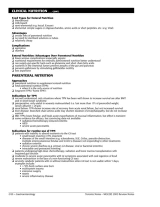 CLINICAL NUTRITION                . . . CONT.

  Feed Types for Enteral Nutrition
  ❏ blenderized
  ❏ milk-based
  ❏ semi-elemental (e.g. Isocal, Ensure)
  ❏ elemental: simple sugars or oligosaccharides, amino acids or short peptides, etc. (e.g. Vital)
  Advantages
  ❏ avoids risks of parenteral nutrition
  ❏ no need for sterilized solutions or tubes
  ❏ relatively cheap
  Complications
  ❏ aspiration
  ❏ diarrhea
  Enteral Nutrition: Advantages Over Parenteral Nutrition
  ❏ fewer serious complications (especially sepsis)
  ❏ nutritional requirements for enterally administered nutrition better understood
  ❏ can supply gut-specific fuels such as glutamine and short chain fatty acids
  ❏ nutrients in the intestinal lumen prevent atrophy of the gut and pancreas
  ❏ prevents gallstones by stimulating gallbladder motility
  ❏ less expensive
  PARENTERAL NUTRITION
  Approaches
  ❏ parenteral nutrition to supplement enteral nutrition
  ❏ total parenteral nutrition (TPN)
         • when it is the only source of nutrition
  ❏ long-term TPN ("home TPN")
  Indications for TPN
  ❏ not well understood; only situations where TPN has been well shown to increase survival are after BMT
    and in short bowel syndrome
  ❏ preoperative: only useful in severely malnourished (i.e. lost more than 15% of premorbid weight,
    serum albumin < 28 g/L)
  ❏ renal failure: TPN shown increase rate of recovery from acute renal failure, but not increased survival
  ❏ liver disease: branched chain amino acids may shorten duration of encephalopathy, but do not increase
    survival
  ❏ IBD: TPN closes fistulae, and heals acute exacerbations of mucosal inflammation, but effect is transient
  ❏ some evidence for efficacy, but convincing data not available
         • radiation/chemotherapy-induced enteritis
         • AIDS
         • severe acute pancreatitis
  Indications for routine use of TPN
  ❏ patients with inability to absorb nutrients via the GI tract
        • small bowel resection (70% resected)
        • diseases of the small intestine (e.g. scleroderma, SLE, Celiac, pseudo-obstruction,
          multiple enterocutaneous fistulae and Crohn's disease) not responding to other treatments
        • radiation enteritis
        • chronic severe diarrhea (e.g. primary GI disease, viral or bacterial enteritis)
        • intractable and protracted vomiting
  ❏ patients undergoing high-dose chemotherapy, radiation and bone marrow transplantation with
    impaired gut function
  ❏ moderate to severe acute pancreatitis with GI symptoms associated with oral ingestion of food
  ❏ severe malnutrition in the face of a non-functioning GI tract
  ❏ severely catabolic patients with or without malnutrition when GI tract is not usable within 5 days;
    examples include:
        • > 50% body surface area burn
        • multisystem trauma
        • extensive surgery
        • sepsis
        • severe inflammatory disease




G50 – Gastroenterology                                                 Toronto Notes - MCCQE 2002 Review Notes
 