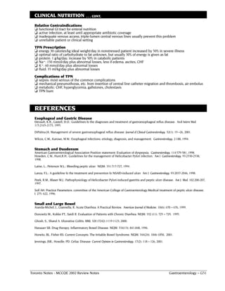 CLINICAL NUTRITION                       . . . CONT.

  Relative Contraindications
  ❏ functional GI tract for enteral nutrition
  ❏ active infection; at least until appropriate antibiotic coverage
  ❏ inadequate venous access; triple-lumen central venous lines usually prevent this problem
  ❏ unreliable patient or clinical setting
  TPN Prescription
  ❏ energy 30 calories/kg ideal weight/day in nonstressed patient increased by 50% in severe illness
  ❏ optimal ratio of carbohydrate to fat unknown, but usually 30% of energy is given as fat
  ❏ protein: 1 g/kg/day; increase by 50% in catabolic patients
  ❏ Na+: 150 mmol/day plus abnormal losses, less if edema, ascites, CHF
  ❏ K+: 60 mmol/day plus abnormal losses
  ❏ fluid: 35 ml/kg/day plus abnormal losses
  Complications of TPN
  ❏ sepsis: most serious of the common complications
  ❏ mechanical pneumothorax, etc. from insertion of central line catheter migration and thrombosis, air embolus
  ❏ metabolic: CHF, hyperglycemia, gallstones, cholestasis
  ❏ TPN burn



  REFERENCES
  Esophageal and Gastric Disease
  Devault, K.R., Castell, D.O.: Guidelines fo the diagnoses and treatment of gastroesophageal reflux disease. Arch Intern Med.
  115:2165-2173, 1995.

  DiPalma JA. Management of severe gastroesophageal reflux disease. Journal of Clinical Gastroenterology. 32(1): 19 –26, 2001.

  Wilcox, C.M., Karowe, M.W.: Esophageal infections: etiology, diagnosis, and management. Gastroenterology. 2:188, 1994.


  Stomach and Duodenum
  American Gastroenterological Association Position statement: Evaluation of dyspepsia. Gastroenterology. 114:579-581, 1998.
  Howden, C.W., Hunt,R.H.: Guidelines for the management of Helicobacter Pylori infection. Am J Gastroenterology. 93:2330-2338,
  1998.

  Laine, L., Peterson W.L.: Bleeding peptic ulcer. NEJM. 331:717-727, 1994.

  Lanza, F.L.: A guideline fo the treatment and prevention fo NSAID-induced ulcer. Am J Gastroenterology. 93:2037-2046, 1998.

  Peek, R.M., Blaser M.J.: Pathophysiology of Helicobacter Pylori-induced gastritis and peptic ulcer disease. Am J Med. 102:200-207,
  1997.

  Soll AH. Practice Parameters: committee of the American College of Gastroenterology:Medical treatment of peptic ulcer disease.
  I. 275: 622, 1996.


  Small and Large Bowel
  Aranda-Michel, J., Giannella, R. Acute Diarrhea: A Practical Review. American Journal of Medicine. 10(6): 670 – 676, 1999.

  Donowitz M., Kokke FT., Saidi R. Evaluation of Patients with Chronic Diarrhea. NEJM. 332 (11): 725 – 729, 1995.

  Ghosh, S., Shand A. Ulcerative Colitis. BMJ. 320 (7242) 1119-1123, 2000.

  Hanauer SB. Drug therapy: Inflammatory Bowel Disease. NEJM. 334(13): 841-848, 1996.

  Horwitz, BJ., Fisher RS. Current Concepts: The Irritable Bowel Syndrome. NEJM. 344(24): 1846-1850, 2001.

  Jennings, JSR., Howdle, PD. Celiac Disease. Current Opinion in Gastroenterology. 17(2): 118 – 126, 2001.




Toronto Notes - MCCQE 2002 Review Notes                                                                       Gastroenterology – G51
 