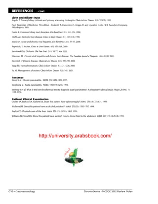 REFERENCES                 . . . CONT.

  Liver and Biliary Tract
  Angulo P. Primary biliary cirrhosis and primary sclerosing cholangitis. Clinics in Liver Disease. 3(3): 529-70, 1999.

  Cecil Essentials of Medicine. 5th edition. Andreoli, T., Carpenter, C., Griggs, R. and Loscalzo, J. eds. W.B. Saunders Company,
  Philadelphia, 2001.

  Custis K. Common biliary tract disorders. Clin Fam Pract. 2(1): 141-154, 2000.

  Diehl AM. Alcoholic liver disease. Clinics in Liver Disease. 2(1): 103-118, 1998.

  Malik AH. Acute and chronic viral hepatitis. Clin Fam Pract. 2(1): 35-57, 2000.

  Reynolds, T. Ascites. Clinics in Liver Disease. 4(1): 151-168, 2000.

  Sandowski SA. Cirrhosis. Clin Fam Pract. 2(1): 59-77, Mar 2000.

  Sherman, M. Chronic viral hepatitis and chronic liver disease. The Canadian Journal of Diagnosis. 18(6):81-90, 2001.

  Sternlieb I. Wilson’s disease. Clinics in Liver Disease. 4(1): 229-239, 2000.

  Yapp TR. Hemochromatosis. Clinics in Liver Disease. 4(1): 211-228, 2000.

  Yu AS. Management of ascites. Clinics in Liver Disease. 5(2): 541, 2001.


  Pancreas
  Steer, M.L. Chronic pancreatitis. NEJM. 332:1482-1490, 1995.

  Steinberg, w. Acute pancreatitis. NEJM. 330:1198-1210, 1994.

  Sternby B et al. What is the best biochemical test to diagnose acute pancreatitis? A prospective clinical study. Mayo Clin Proc. 71:
  1138, 1996.


  Rational Clinical Examination
  Grover SA, Barkun AN, Sackett DL. Does this patient have splenomegaly? JAMA. 270(18): 2218-21, 1993.

  Kitchens JM. Does this patient have an alcohol problem? JAMA. 272(22): 1782-1787, 1994.

  Naylor CD. Physical exam of the liver. JAMA. 271 (23): 1859 – 1865, 1994.

  Williams JW, Simel DL. Does this patient have ascites? How to divine fluid in the abdomen. JAMA. 267 (19): 2645-48, 1992.




                                  http://university.arabsbook.com/




G52 – Gastroenterology                                                                 Toronto Notes - MCCQE 2002 Review Notes
 