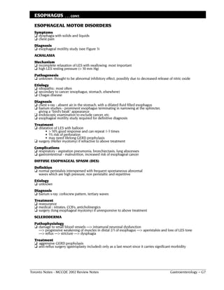 ESOPHAGUS            . . . CONT.

  ESOPHAGEAL MOTOR DISORDERS
  Symptoms
  ❏ dysphagia with solids and liquids
  ❏ chest pain
  Diagnosis
  ❏ esophageal motility study (see Figure 3)
  ACHALASIA
  Mechanism
  ❏ incomplete relaxation of LES with swallowing: most important
  ❏ high LES resting pressure (> 30 mm Hg)
  Pathogenesis
  ❏ unknown: thought to be abnormal inhibitory effect, possibly due to decreased release of nitric oxide
  Etiology
  ❏ idiopathic: most often
  ❏ secondary to cancer (esophagus, stomach, elsewhere)
  ❏ Chagas disease
  Diagnosis
  ❏ chest x-ray - absent air in the stomach, with a dilated fluid filled esophagus
  ❏ barium studies - prominent esophagus terminating in narrowing at the sphincter,
    giving a “bird’s beak” appearance
  ❏ endoscopic examination to exclude cancer, etc.
  ❏ esophageal motility study required for definitive diagnosis
  Treatment
  ❏ dilatation of LES with balloon
         • > 50% good response and can repeat 1-3 times
         • 5% risk of perforation
         • may need lifelong GERD prophylaxis
  ❏ surgery (Heller myotomy) if refractive to above treatment
  Complications
  ❏ respiratory - aspiration pneumonia, bronchiectasis, lung abscesses
  ❏ gastrointestinal - malnutrition, increased risk of esophageal cancer
  DIFFUSE ESOPHAGEAL SPASM (DES)
  Definition
  ❏ normal peristalsis interspersed with frequent spontaneous abnormal
    waves which are high pressure, non peristaltic and repetitive
  Etiology
  ❏ unknown
  Diagnosis
  ❏ barium x-ray: corkscrew pattern, tertiary waves
  Treatment
  ❏ reassurance
  ❏ medical - nitrates, CCB’s, anticholinergics
  ❏ surgery (long esophageal myotomy) if unresponsive to above treatment
  SCLERODERMA
  Pathophysiology
  ❏ damage to small blood vessels ––> intramural neuronal dysfunction
    ––> progressive weakening of muscles in distal 2/3 of esophagus ––> aperistalsis and loss of LES tone
    ––> reflux ––> stricture ––> dysphagia
  Treatment
  ❏ aggressive GERD prophylaxis
  ❏ anti-reflux surgery (gastroplasty included) only as a last resort since it carries significant morbidity




Toronto Notes - MCCQE 2002 Review Notes                                                          Gastroenterology – G7
 