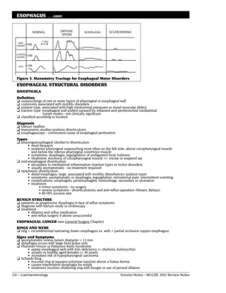 ESOPHAGUS           . . . CONT.




  Figure 3. Manometry Tracings for Esophageal Motor Disorders
  ESOPHAGEAL STRUCTURAL DISORDERS
  DIVERTICULA
  Definition
  ❏ outpouchings of one or more layers of pharyngeal or esophageal wall
  ❏ commonly associated with motility disorders
  ❏ pulsion type: associated with high intraluminal pressures or mural muscular defect
  ❏ traction type: esophageal wall pulled outward by inflamed and peribronchial mediastinal
                   lymph nodes - not clinically significant
  ❏ classified according to location
  Diagnosis
  ❏ barium swallow
  ❏ manometric studies (pulsion diverticulum)
  ❏ esophagoscopy - commonest cause of esophageal perforation
  Types
  ❏ pharyngoesophageal (Zenker's) diverticulum
        • most frequent
        • posterior pharyngeal outpouching most often on the left side, above cricopharyngeal muscle
          and below the inferior pharyngeal constrictor muscle
        • symptoms: dysphagia, regurgitation of undigested food, halitosis
        • treatment: myotomy of cricopharyngeal muscle +/– excise or suspend sac
  ❏ mid-esophageal diverticulum
        • secondary to mediastinal inflammation (traction type) or motor disorders
        • usually asymptomatic - no treatment required
  ❏ epiphrenic diverticulum
        • distal esophagus, large, associated with motility disturbances (pulsion type)
        • symptoms: asymptomatic or dysphagia, regurgitation, retrosternal pain, intermittent vomiting
        • complications: esophagitis, periesophagitis, hemorrhage secondary to ulceration
        • treatment
               • minor symptoms - no surgery
               • severe symptoms - diverticulotomy and anti-reflux operation (Nissen, Belsey)
               • 80-90% success rate
  BENIGN STRICTURE
  ❏ presents as progressive dysphagia in face of reflux symptoms
  ❏ diagnose with barium study or endoscopy
  ❏ treatment
         • dilation and reflux medication
         • anti-reflux surgery if above unsuccessful
  ESOPHAGEAL CANCER (see General Surgery Chapter)
  RINGS AND WEBS
  ❏ ring = circumferential narrowing (lower esophagus) vs. web = partial occlusion (upper esophagus)
  Signs and Symptoms
  ❏ asymptomatic unless lumen diameter < 12 mm
  ❏ dysphagia occurs with large food bolus only
  ❏ Plummer-Vinson or Patterson-Kelly Syndrome
        • upper esophageal web with iron deficiency (+ cheilosis, koilonychia)
        • usually in middle aged females (> 40 years)
        • increased risk of hypopharyngeal carcinoma
  ❏ Schatzki Ring
        • mucosal ring at squamo-columnar junction above a hiatus hernia
        • causes intermittent dysphagia for solids
        • treatment involves shattering ring with bougie or use of peroral dilators
G8 – Gastroenterology                                                 Toronto Notes - MCCQE 2002 Review Notes
 