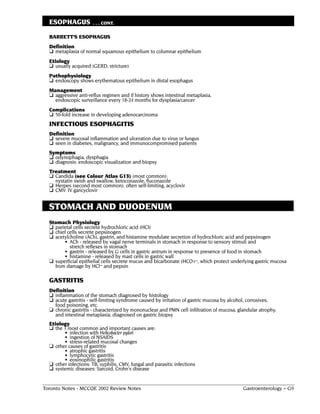 ESOPHAGUS           . . . CONT.

  BARRETT'S ESOPHAGUS
  Definition
  ❏ metaplasia of normal squamous epithelium to columnar epithelium
  Etiology
  ❏ usually acquired (GERD, stricture)
  Pathophysiology
  ❏ endoscopy shows erythematous epithelium in distal esophagus
  Management
  ❏ aggressive anti-reflux regimen and if history shows intestinal metaplasia,
    endoscopic surveillance every 18-24 months for dysplasia/cancer
  Complications
  ❏ 50-fold increase in developing adenocarcinoma
  INFECTIOUS ESOPHAGITIS
  Definition
  ❏ severe mucosal inflammation and ulceration due to virus or fungus
  ❏ seen in diabetes, malignancy, and immunocompromised patients
  Symptoms
  ❏ odynophagia, dysphagia
  ❏ diagnosis: endoscopic visualization and biopsy
  Treatment
  ❏ Candida (see Colour Atlas G13) (most common):
    nystatin swish and swallow, ketoconazole, fluconazole
  ❏ Herpes (second most common): often self-limiting, acyclovir
  ❏ CMV: IV gancyclovir


  STOMACH AND DUODENUM
  Stomach Physiology
  ❏ parietal cells secrete hydrochloric acid (HCI)
  ❏ chief cells secrete pepsinogen
  ❏ acetylcholine (ACh), gastrin, and histamine modulate secretion of hydrochloric acid and pepsinogen
        • ACh - released by vagal nerve terminals in stomach in response to sensory stimuli and
           stretch reflexes in stomach
        • gastrin - released by G cells in gastric antrum in response to presence of food in stomach
        • histamine - released by mast cells in gastric wall
  ❏ superficial epithelial cells secrete mucus and bicarbonate (HCO3–, which protect underlying gastric mucosa
    from damage by HCl– and pepsin

  GASTRITIS
  Definition
  ❏ inflammation of the stomach diagnosed by histology
  ❏ acute gastritis - self-limiting syndrome caused by irritation of gastric mucosa by alcohol, corrosives,
    food poisoning, etc.
  ❏ chronic gastritis - characterized by mononuclear and PMN cell infiltration of mucosa, glandular atrophy,
    and intestinal metaplasia; diagnosed on gastric biopsy
  Etiology
  ❏ the 3 most common and important causes are:
        • infection with Helicobacter pylori
        • ingestion of NSAIDS
        • stress-related mucosal changes
  ❏ other causes of gastritis
        • atrophic gastritis
        • lymphocytic gastritis
        • eosinophilic gastritis
  ❏ other infections: TB, syphilis, CMV, fungal and parasitic infections
  ❏ systemic diseases: Sarcoid, Crohn's disease


Toronto Notes - MCCQE 2002 Review Notes                                                     Gastroenterology – G9
 