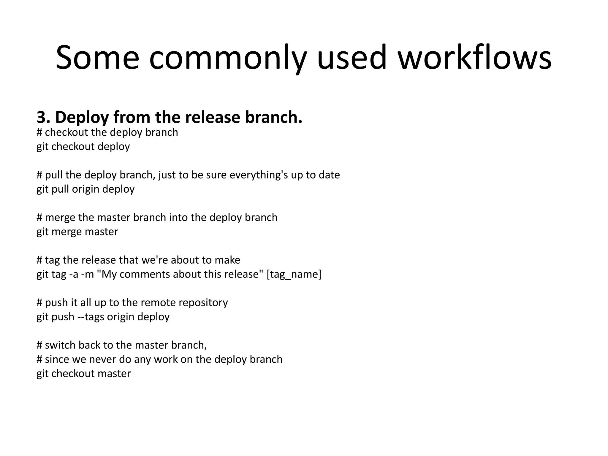 Some commonly used workflows
3. Deploy from the release branch.
# checkout the deploy branch
git checkout deploy

# pull the deploy branch, just to be sure everything's up to date
git pull origin deploy

# merge the master branch into the deploy branch
git merge master

# tag the release that we're about to make
git tag -a -m "My comments about this release" [tag_name]

# push it all up to the remote repository
git push --tags origin deploy

# switch back to the master branch,
# since we never do any work on the deploy branch
git checkout master
 