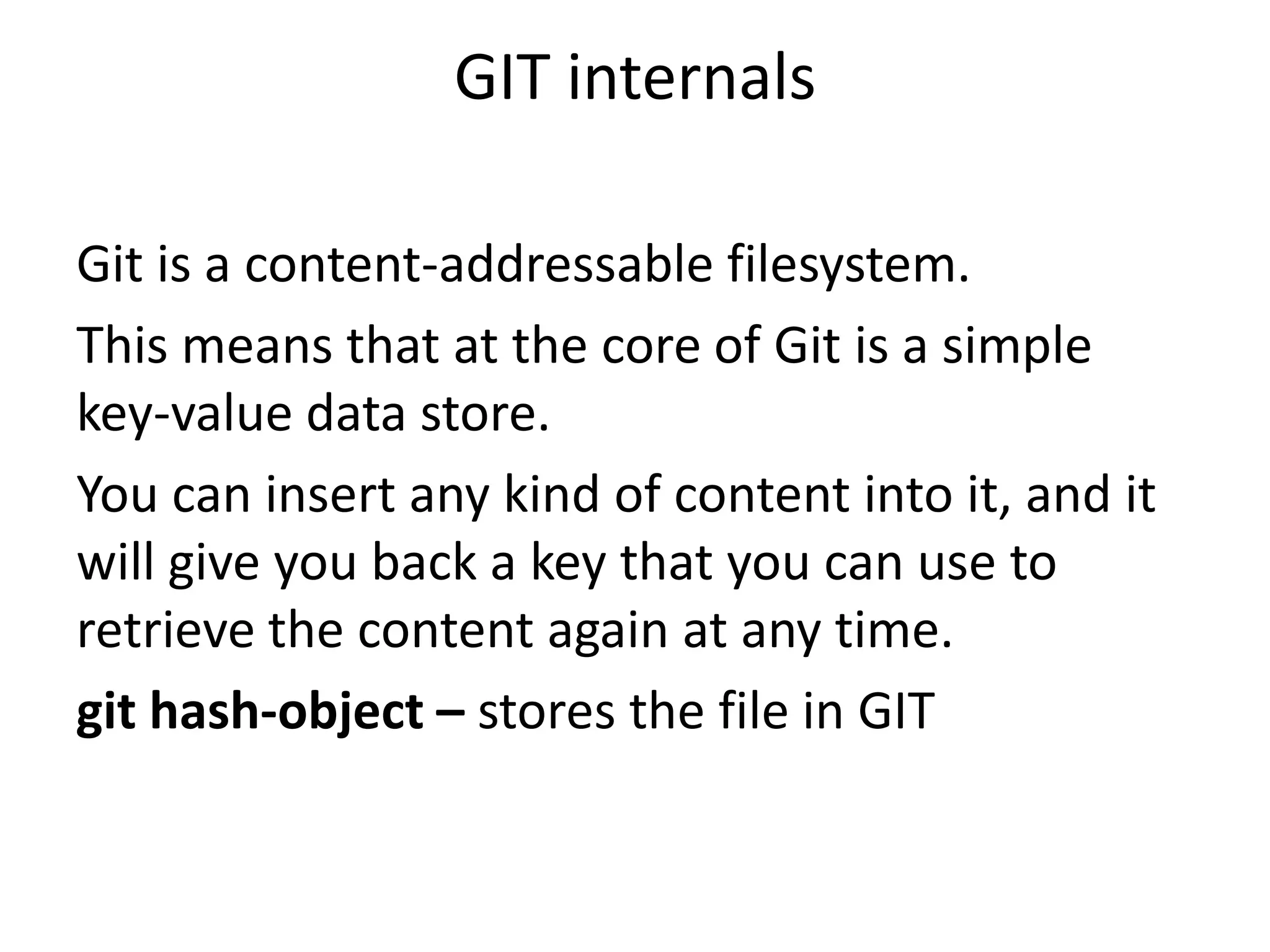 GIT internals

Git is a content-addressable filesystem.
This means that at the core of Git is a simple
key-value data store.
You can insert any kind of content into it, and it
will give you back a key that you can use to
retrieve the content again at any time.
git hash-object – stores the file in GIT
 