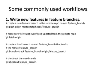 Some commonly used workflows
1. Write new features in feature branches.
# create a new feature branch in the remote repo named feature_branch
git push origin master:refs/heads/feature_branch

# make sure we've got everything updated from the remote repo
git fetch origin

# create a local branch named feature_branch that tracks
# the remote feature_branch
git branch --track feature_branch origin/feature_branch

# check out the new branch
git checkout feature_branch
 