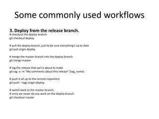 Some commonly used workflows
3. Deploy from the release branch.
# checkout the deploy branch
git checkout deploy

# pull the deploy branch, just to be sure everything's up to date
git pull origin deploy

# merge the master branch into the deploy branch
git merge master

# tag the release that we're about to make
git tag -a -m "My comments about this release" [tag_name]

# push it all up to the remote repository
git push --tags origin deploy

# switch back to the master branch,
# since we never do any work on the deploy branch
git checkout master
 
