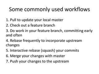 Some commonly used workflows
1. Pull to update your local master
2. Check out a feature branch
3. Do work in your feature branch, committing early
and often
4. Rebase frequently to incorporate upstream
changes
5. Interactive rebase (squash) your commits
6. Merge your changes with master
7. Push your changes to the upstream
 