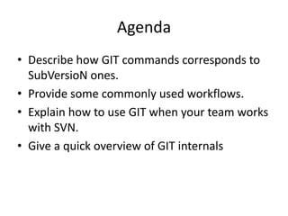 Agenda
• Describe how GIT commands corresponds to
  SubVersioN ones.
• Provide some commonly used workflows.
• Explain how to use GIT when your team works
  with SVN.
• Give a quick overview of GIT internals
 