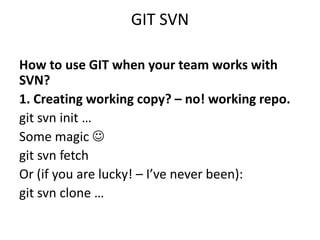 GIT SVN

How to use GIT when your team works with
SVN?
1. Creating working copy? – no! working repo.
git svn init …
Some magic 
git svn fetch
Or (if you are lucky! – I’ve never been):
git svn clone …
 