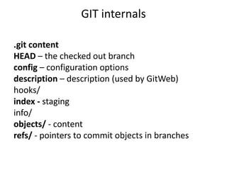 GIT internals

.git content
HEAD – the checked out branch
config – configuration options
description – description (used by GitWeb)
hooks/
index - staging
info/
objects/ - content
refs/ - pointers to commit objects in branches
 