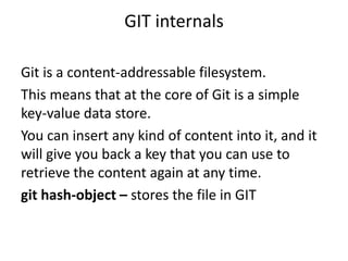 GIT internals

Git is a content-addressable filesystem.
This means that at the core of Git is a simple
key-value data store.
You can insert any kind of content into it, and it
will give you back a key that you can use to
retrieve the content again at any time.
git hash-object – stores the file in GIT
 