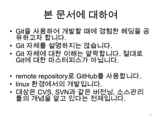 본 문서에 대하여
• Git을 사용하여 개발할 때에 경험한 헤딩을 공
  유하고자 합니다.
• Git 자체를 설명하지는 않습니다.
• Git 자체에 대한 이해는 얄팍합니다. 절대로
  Git에 대한 마스터피스가 아닙니다.

• remote repository로 GitHub를 사용합니다.
• linux 환경에서의 개발입니다.
• 대상은 CVS, SVN과 같은 버전닝, 소스관리
  툴의 개념을 알고 있다는 전제입니다.

                                      2
 