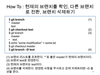 How To : 현재의 브랜치를 확인, 다른 브랜치
         로 전환, 브랜치 삭제하기
 $ git branch                              (1)
 * master
   test
 $ git checkout test                       (2)
 $ git branch                              (3)
   master
 • test
 $ echo “some modification” > some.txt
 $ git checkout master
 $ git branch –D test                      (4)

(1) 브랜치 리스트를 조회한다. „*‟표 붙은 master가 현재의 브랜치이다.
(2) 브랜치 test로 변경한다.
(3) 현재의 브랜치는 test이다.
(4) 브랜치를 삭제한다. 변경된 사항을 무시하고 강제 삭제하려면 –D 옵
션을 준다.                                       20
 