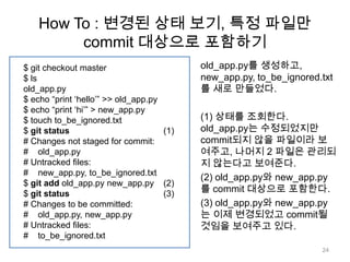How To : 변경된 상태 보기, 특정 파일만
         commit 대상으로 포함하기
$ git checkout master                      old_app.py를 생성하고,
$ ls                                       new_app.py, to_be_ignored.txt
old_app.py                                 를 새로 만들었다.
$ echo “print „hello‟” >> old_app.py
$ echo “print „hi‟” > new_app.py
$ touch to_be_ignored.txt                  (1) 상태를 조회한다.
$ git status                         (1)   old_app.py는 수정되었지만
# Changes not staged for commit:           commit되지 않을 파일이라 보
# old_app.py                               여주고, 나머지 2 파일은 관리되
# Untracked files:                         지 않는다고 보여준다.
# new_app.py, to_be_ignored.txt
                                           (2) old_app.py와 new_app.py
$ git add old_app.py new_app.py (2)
$ git status                         (3)
                                           를 commit 대상으로 포함한다.
# Changes to be committed:                 (3) old_app.py와 new_app.py
# old_app.py, new_app.py                   는 이제 변경되었고 commit될
# Untracked files:                         것임을 보여주고 있다.
# to_be_ignored.txt
                                                                     24
 