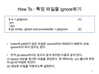 How To : 특정 파일을 ignore하기

 $ vi ~/.gitignore                                      (1)
 .svn
 *.pyc
 $ git config --global core.excludesfile ~/.gitignore   (2)




• Index에 add되지 않은 파일은 commit에서 제외되기 때문에, 따로
  ignore차리 하지 않아도 된다.

• 만약 git status에서도 보이지 않게 하려면 다음과 같이 한다.
(1) ignore 대상을 명시한 파일을 생성한다. 본 예에서는 .svn 폴더와 확장
자 pyc의 파일로 하였다.
(2) 생성한 파일을 적용하도록 설정한다.
                                                              25
 