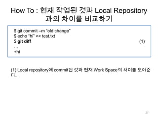 How To : 현재 작업된 것과 Local Repository
          과의 차이를 비교하기
 $ git commit –m “old change”
 $ echo “hi” >> test.txt
 $ git diff                                       (1)
 …
 +hi



(1) Local repository에 commit된 것과 현재 Work Space의 차이를 보여준
다.




                                                        27
 