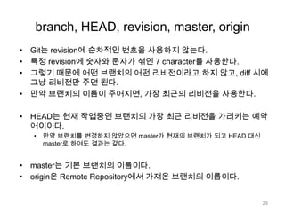 branch, HEAD, revision, master, origin
• Git는 revision에 순차적인 번호을 사용하지 않는다.
• 특정 revision에 숫자와 문자가 섞인 7 character를 사용한다.
• 그렇기 때문에 어떤 브랜치의 어떤 리비전이라고 하지 않고, diff 시에
  그냥 리비전만 주면 된다.
• 만약 브랜치의 이름이 주어지면, 가장 최근의 리비전을 사용한다.

• HEAD는 현재 작업중인 브랜치의 가장 최근 리비전을 가리키는 예약
  어이이다.
  •   만약 브랜치를 변경하지 않았으면 master가 현재의 브랜치가 되고 HEAD 대신
      master로 하여도 결과는 같다.


• master는 기본 브랜치의 이름이다.
• origin은 Remote Repository에서 가져온 브랜치의 이름이다.


                                                      29
 
