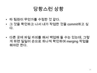 당황스런 상황

• 타 팀원이 무언가를 수정한 것 같다.
• 그 것을 확인하고 나서 내가 작업한 것을 commit하고 싶
  다.

• 다른 곳에 파일 카피를 해서 백업해 둘 수는 있는데, 그렇
  게 하면 일일이 손으로 하나씩 확인하며 merging 작업을
  해야만 한다.




                                      31
 