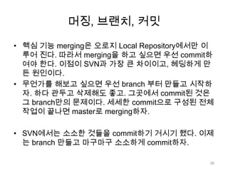 머징, 브랜치, 커밋

• 핵심 기능 merging은 오로지 Local Repository에서만 이
  루어 진다. 따라서 merging을 하고 싶으면 우선 commit하
  여야 한다. 이점이 SVN과 가장 큰 차이이고, 헤딩하게 만
  든 원인이다.
• 무언가를 해보고 싶으면 우선 branch 부터 만들고 시작하
  자. 하다 관두고 삭제해도 좋고. 그곳에서 commit된 것은
  그 branch만의 문제이다. 세세한 commit으로 구성된 전체
  작업이 끝나면 master로 merging하자.

• SVN에서는 소소한 것들을 commit하기 거시기 했다. 이제
  는 branch 만들고 마구마구 소소하게 commit하자.

                                         36
 