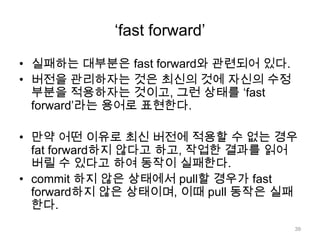 „fast forward‟

• 실패하는 대부분은 fast forward와 관련되어 있다.
• 버전을 관리하자는 것은 최신의 것에 자신의 수정
  부분을 적용하자는 것이고, 그런 상태를 „fast
  forward‟라는 용어로 표현한다.

• 만약 어떤 이유로 최신 버전에 적용할 수 없는 경우
  fat forward하지 않다고 하고, 작업한 결과를 읽어
  버릴 수 있다고 하여 동작이 실패한다.
• commit 하지 않은 상태에서 pull할 경우가 fast
  forward하지 않은 상태이며, 이때 pull 동작은 실패
  한다.
                                     39
 