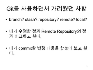 Git를 사용하면서 가려웠던 사항
• branch? stash? repository? remote? local?

• 내가 수정한 것과 Remote Repository의 것
  과 비교하고 싶다.

• 내가 commit할 변경 내용을 한눈에 보고 싶
  다.


                                          4
 