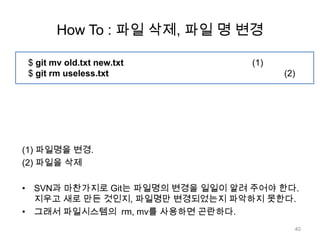 How To : 파일 삭제, 파일 명 변경

 $ git mv old.txt new.txt         (1)
 $ git rm useless.txt                   (2)




(1) 파일명을 변경.
(2) 파일을 삭제

• SVN과 마찬가지로 Git는 파일명의 변경을 일일이 알려 주어야 한다.
  지우고 새로 만든 것인지, 파일명만 변경되었는지 파악하지 못한다.
• 그래서 파일시스템의 rm, mv를 사용하면 곤란하다.
                                          40
 