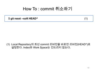 How To : commit 취소하기

 $ git reset --soft HEAD^                       (1)




(1) Local Repository의 최신 commit 리비전을 바로전 리비전(HEAD^)로
    설정한다. Index와 Work Space는 건드리지 않는다.




                                                  42
 