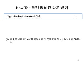 How To : 특정 리비전 다운 받기

 $ git checkout –b new a1b2c3              (1)




(1) 새로운 브랜치 „new‟를 생성하고 그 곳에 리비전 „a1b2c3‟을 내려받는
    다.




                                             43
 