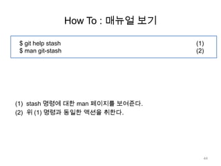 How To : 매뉴얼 보기

 $ git help stash                     (1)
 $ man git-stash                      (2)




(1) stash 명령에 대한 man 페이지를 보여준다.
(2) 위 (1) 명령과 동일한 액션을 취한다.




                                        44
 