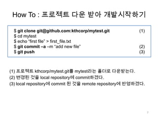 How To : 프로젝트 다운 받아 개발시작하기

 $ git clone git@github.com:kthcorp/mytest.git          (1)
 $ cd mytest
 $ echo “first file” > first_file.txt
 $ git commit –a –m “add new file”                      (2)
 $ git push                                             (3)



(1) 프로젝트 kthcorp/mytest.git를 mytest라는 폴더로 다운받는다.
(2) 변경된 것을 local repository에 commit하겠다.
(3) local repository에 commit 된 것을 remote repository에 반영하겠다.




                                                              7
 