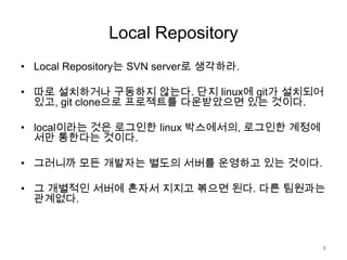 Local Repository
• Local Repository는 SVN server로 생각하라.

• 따로 설치하거나 구동하지 않는다. 단지 linux에 git가 설치되어
  있고, git clone으로 프로젝트를 다운받았으면 있는 것이다.

• local이라는 것은 로그인한 linux 박스에서의, 로그인한 계정에
  서만 통한다는 것이다.

• 그러니까 모든 개발자는 별도의 서버를 운영하고 있는 것이다.

• 그 개별적인 서버에 혼자서 지지고 볶으면 된다. 다른 팀원과는
  관계없다.



                                           8
 