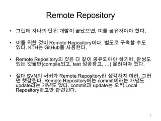 Remote Repository
• 그런데 하나의 단위 개발이 끝났으면, 이를 공유하여야 한다.

• 이를 위한 것이 Remote Repository이다. 별도로 구축할 수도
  있다. KTH는 GitHub를 사용한다.

• Remote Repository의 것은 다 같이 공유되어야 하기에, 완성도
  있는 것들만(compile되고, test 성공하고, …) 올려져야 겠다.

• 절대 SVN의 서버가 Remote Repository라 생각하지 마라. 그러
  면 헷갈린다. Remote Repository에는 commit이라는 개념도
  update라는 개념도 없다. commit과 update는 오직 Local
  Repository하고만 관련된다.




                                             9
 