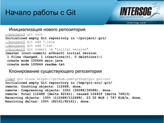 Начало работы с Git

 Инициализация нового репозитория
~/project$ git init
Initialized empty Git repository in ~/project/.git/
~/project$ git add *.java
~/project$ git add *.txt
~/project$ git commit -m "initial version"
[master (root-commit) e39cac5] initial version
 1 files changed, 1 insertions(+), 0 deletions(-)
 create mode 100644 main.java
 create mode 100644 readme.txt

 Клонирование существующего репозитория
/tmp$ git clone https://github.com/github/git git-src
Initialized empty Git repository in /tmp/git-src/.git/
remote: Counting objects: 112488, done.
remote: Compressing objects: 100% (36088/36088), done.
remote: Total 112488 (delta 82161), reused 104459 (delta 74813)
Receiving objects: 100% (112488/112488), 23.52 MiB | 747 KiB/s, done.
Resolving deltas: 100% (82161/82161), done.
 