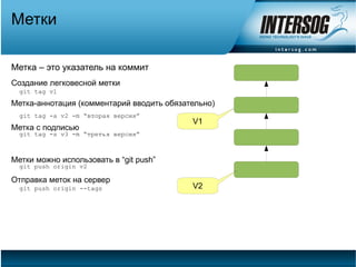 Метки

Метка – это указатель на коммит
Создание легковесной метки
  git tag v1
Метка-аннотация (комментарий вводить обязательно)
  git tag -a v2 -m “вторая версия”
                                           V1
Метка с подписью
  git tag -s v3 -m “третья версия”



Метки можно использовать в “git push”
  git push origin v2

Отправка меток на сервер
  git push origin --tags                   V2
 
