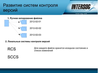 Развитие систем контроля
версий
 1. Ручное копирование файлов
                   2012-02-01


                   2012-02-02


                   2012-02-03


2. Локальные системы контроля версий


                       Для каждого файла хранится исходное состояние и
 RCS                   список изменений


 SCCS
 