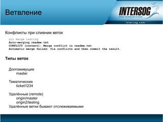 Ветвление

Конфликты при слиянии веток
 git merge testing
 Auto-merging readme.txt
 CONFLICT (content): Merge conflict in readme.txt
 Automatic merge failed; fix conflicts and then commit the result.


Типы веток

 Долгоживущие
     master

 Тематические
    ticket1234

 Удалённые (remote)
     origin/master
     origin2/testing
 Удалённые ветки бывают отслеживаемыми
 