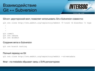 Взаимодействие
Git ↔ Subversion
Git-svn -двусторонний мост, позволяет использовать Git и Subversion совместно
git svn clone http://svn.webkit.org/repository/webkit -T trunk -b branches -t tags
  .
  .
  .
git commit
git svn rebase
git svn dcommit

Создание веток в Subversion
git svn branch testing


Полный переход на Git
git svn clone http://svn.webkit.org/repository/webkit --no-metadata


Флаг --no-metadata обрывает связь с SVN репозиторием
 