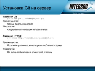 Установка Git на сервер
Протокол Git
   git clone git://server:project.git
Преимущества:
   Самый быстрый протокол
Недостатки:
   Отсутствие авторизации пользователей


Протокол HTTP(S)
   git clone http://example.com/gitproject.git

Преимущества:
   Простой в установке, используется любой web-сервер
Недостатки:
   Не очень эффективен с клиентской стороны
 