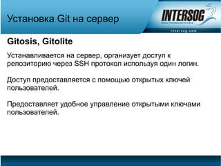 Установка Git на сервер

Gitosis, Gitolite
Устанавливается на сервер, организует доступ к
репозиторию через SSH протокол используя один логин.

Доступ предоставляется с помощью открытых ключей
пользователей.

Предоставляет удобное управление открытыми ключами
пользователей.
 